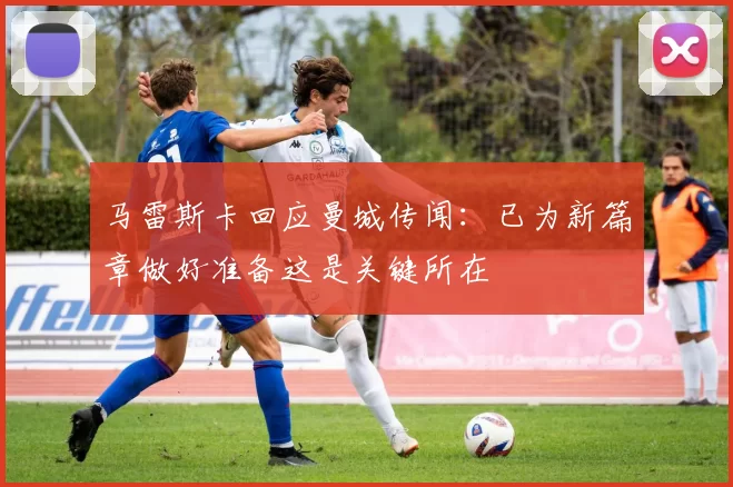 马雷斯卡回应曼城传闻：已为新篇章做好准备这是关键所在