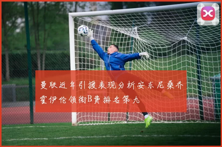 曼联近年引援表现分析安东尼桑乔霍伊伦领衔B费排名第九