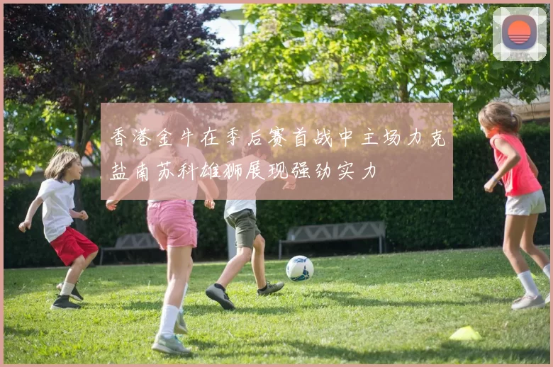 香港金牛在季后赛首战中主场力克盐南苏科雄狮展现强劲实力