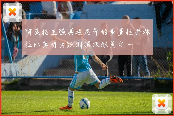 阿莱格里强调迈尼昂的重要性并称拉比奥特为欧洲顶级球员之一
