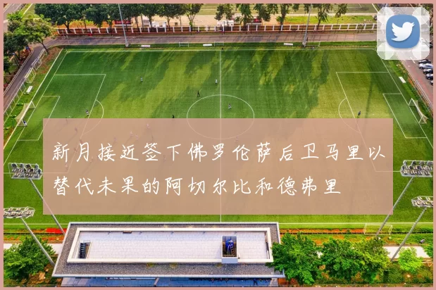 新月接近签下佛罗伦萨后卫马里以替代未果的阿切尔比和德弗里
