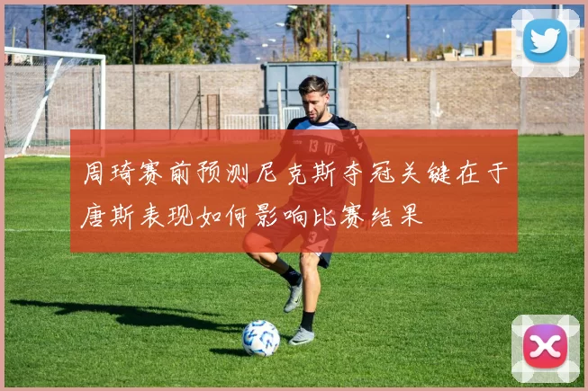 周琦赛前预测尼克斯夺冠关键在于唐斯表现如何影响比赛结果