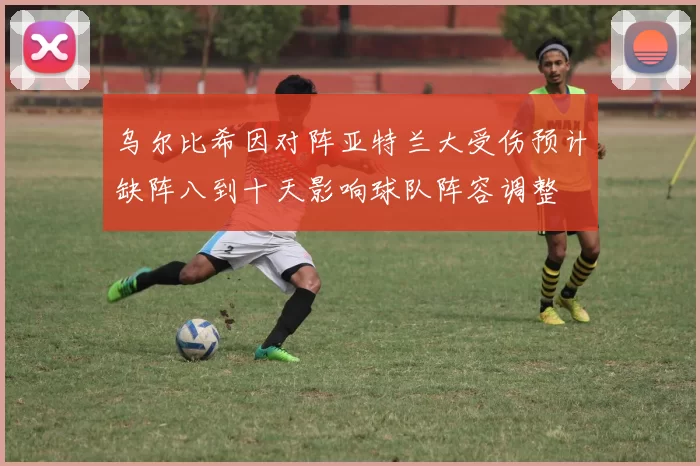 乌尔比希因对阵亚特兰大受伤预计缺阵八到十天影响球队阵容调整