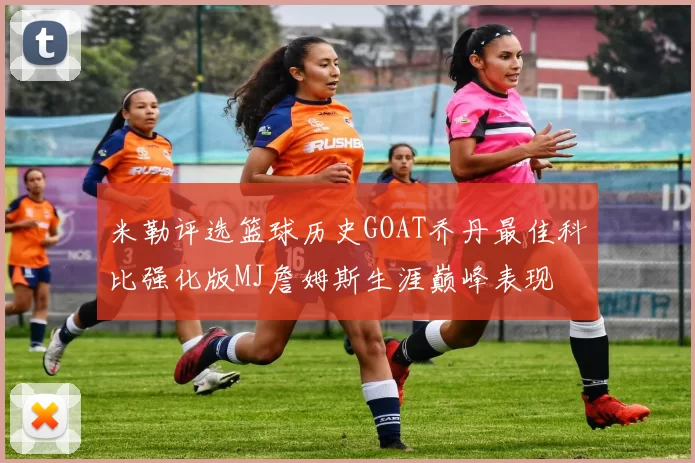 米勒评选篮球历史GOAT乔丹最佳科比强化版MJ詹姆斯生涯巅峰表现