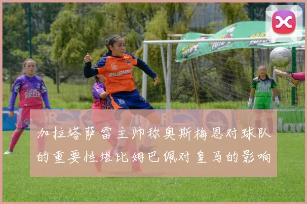 加拉塔萨雷主帅称奥斯梅恩对球队的重要性堪比姆巴佩对皇马的影响