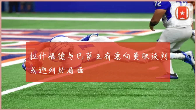 拉什福德与巴萨互有意向曼联谈判或迎利好局面